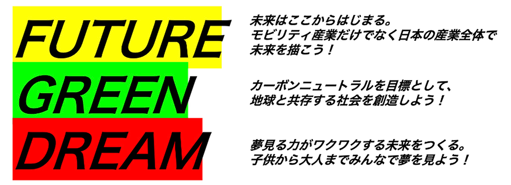 FUTURE：未来はここからはじまる。モビリティ産業だけでなく日本の産業全体で未来を描こう！　GREEN：カーボンニュートラルを目標として地球と共存する社会を創造しよう！　DREAM：夢見る力がわくわくする未来をつくる。子供から大人までみんなで夢を見よう！